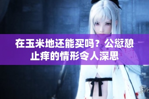 在玉米地还能买吗？公愆憩止痒的情形令人深思