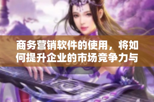 商务营销软件的使用，将如何提升企业的市场竞争力与销售业绩