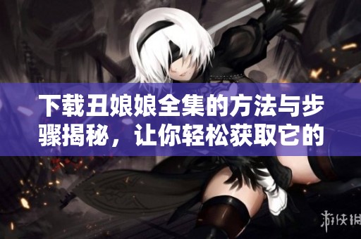 下载丑娘娘全集的方法与步骤揭秘，让你轻松获取它的全部内容