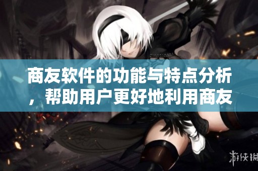 商友软件的功能与特点分析，帮助用户更好地利用商友软件