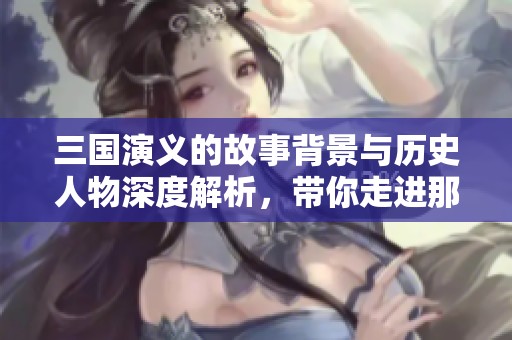 三国演义的故事背景与历史人物深度解析，带你走进那个纷乱的时代