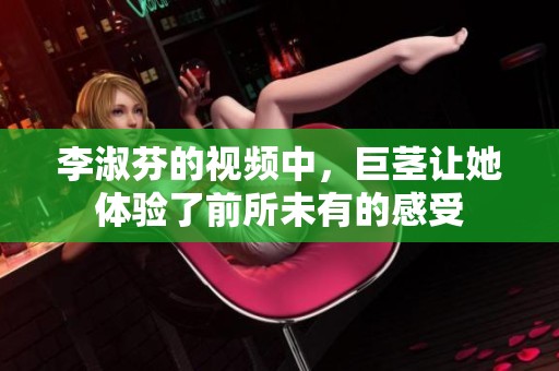李淑芬的视频中，巨茎让她体验了前所未有的感受