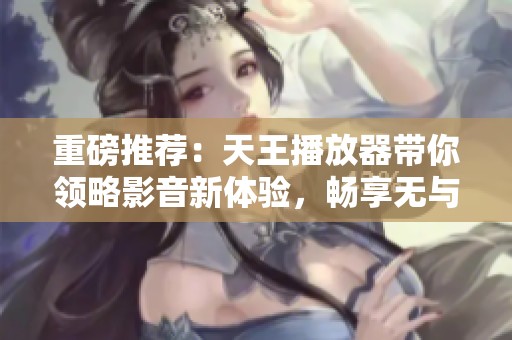 重磅推荐：天王播放器带你领略影音新体验，畅享无与伦比的视听盛宴