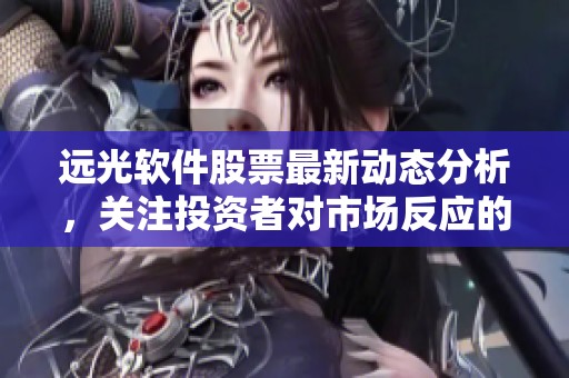 远光软件股票最新动态分析，关注投资者对市场反应的影响