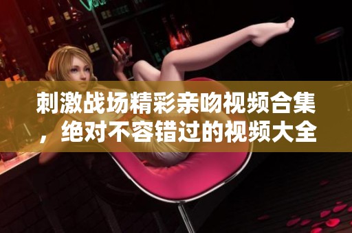 刺激战场精彩亲吻视频合集，绝对不容错过的视频大全！