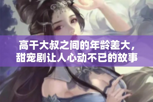 高干大叔之间的年龄差大，甜宠剧让人心动不已的故事