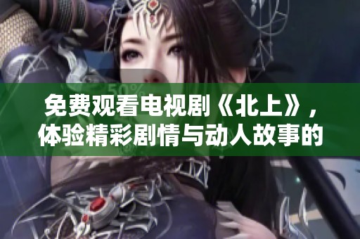 免费观看电视剧《北上》，体验精彩剧情与动人故事的全新视角