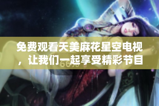 免费观看天美麻花星空电视，让我们一起享受精彩节目时光