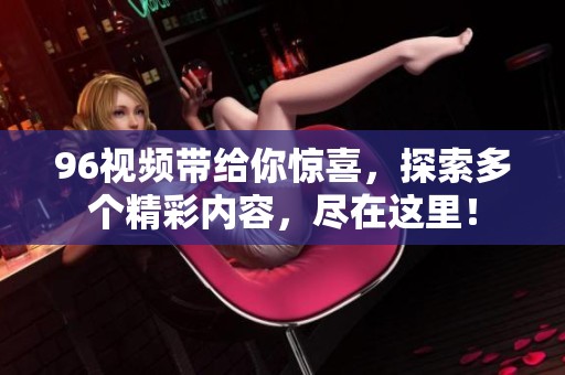 96视频带给你惊喜，探索多个精彩内容，尽在这里！