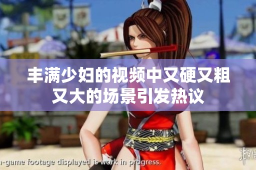 丰满少妇的视频中又硬又粗又大的场景引发热议