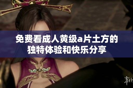 免费看**黄级**土方的独特体验和快乐分享