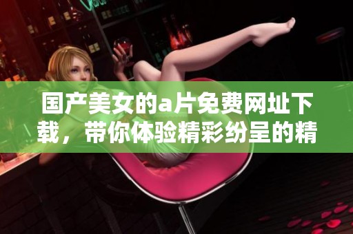 国产美女的**免费网址下载，带你体验精彩纷呈的精彩内容！