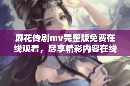 麻花传剧mv完整版免费在线观看，尽享精彩内容在线观看体验