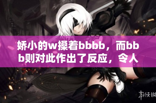 娇小的w搡着bbbb，而bbb则对此作出了反应，令人期待的发展！