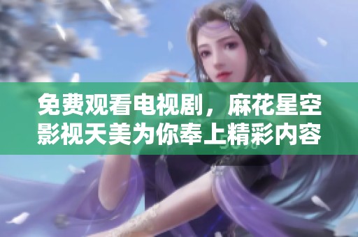 免费观看电视剧，麻花星空影视天美为你奉上精彩内容