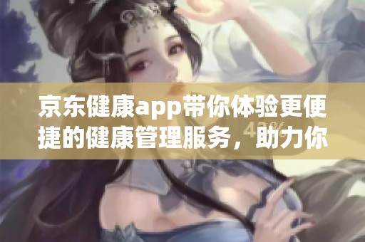 京东健康app带你体验更便捷的健康管理服务，助力你的健康生活方式