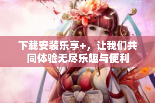 下载安装乐享+，让我们共同体验无尽乐趣与便利