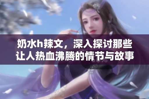 奶水h辣文，深入探讨那些让人热血沸腾的情节与故事