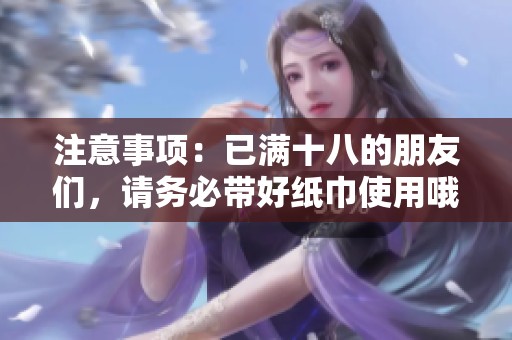 注意事项：已满十八的朋友们，请务必带好纸巾使用哦
