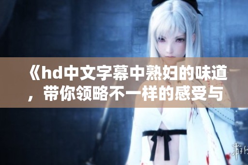 《hd中文字幕中**的味道，带你领略不一样的感受与体验》