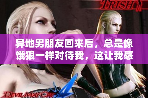异地男朋友回来后，总是像饿狼一样对待我，这让我感到很无奈。