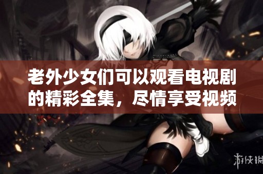 老外少女们可以观看电视剧的精彩全集，尽情享受视频的乐趣与魅力