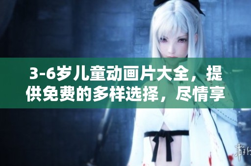 3-6岁儿童动画片大全，提供免费的多样选择，尽情享受乐趣！