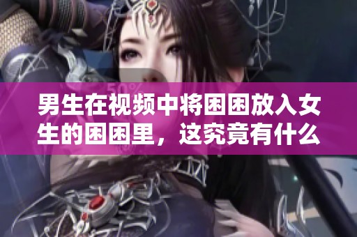 男生在视频中将困困放入女生的困困里，这究竟有什么秘密呢