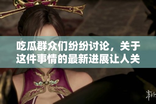 吃瓜群众们纷纷讨论，关于这件事情的最新进展让人关注。