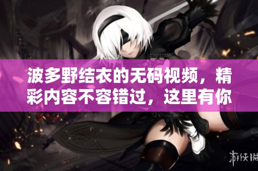 波多野结衣的**视频，精彩内容不容错过，这里有你想要的一切！