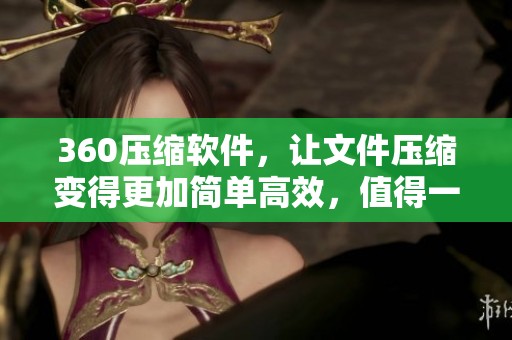 360压缩软件，让文件压缩变得更加简单高效，值得一试的工具！