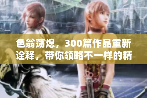 色翁荡熄，300篇作品重新诠释，带你领略不一样的精彩世界
