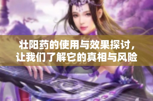 壮阳药的使用与效果探讨，让我们了解它的真相与风险