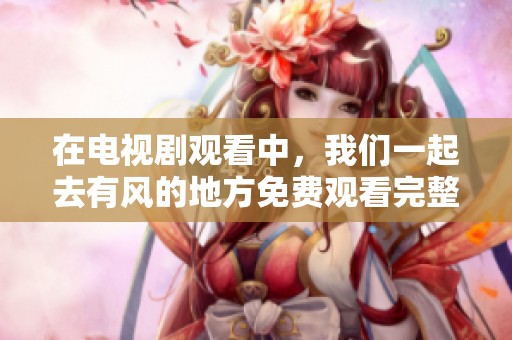 在电视剧观看中，我们一起去有风的地方免费观看完整版吧