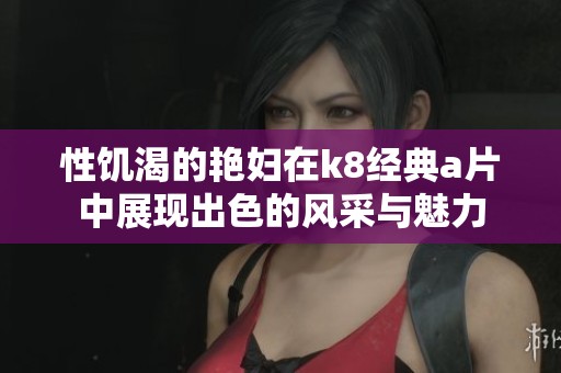 性饥渴的艳妇在k8经典**中展现出色的风采与魅力