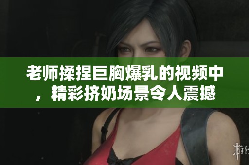 老师揉捏巨胸爆乳的视频中，精彩挤奶场景令人震撼