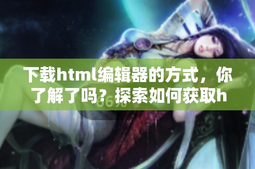 下载html编辑器的方式，你了解了吗？探索如何获取html编辑器的资源吧！