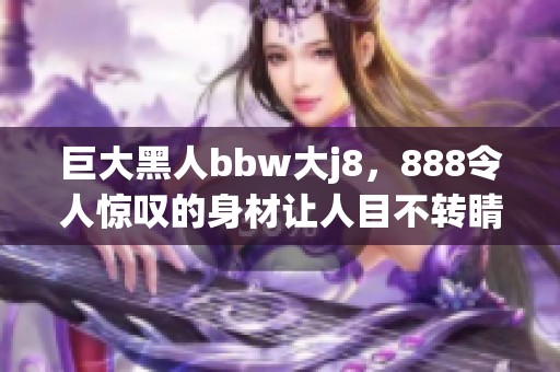 巨大黑人bbw大j8，888令人惊叹的身材让人目不转睛