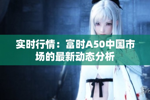 实时行情：富时A50中国市场的最新动态分析