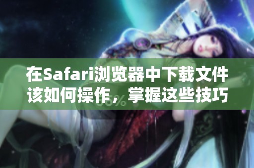 在Safari浏览器中下载文件该如何操作，掌握这些技巧轻松下载内容