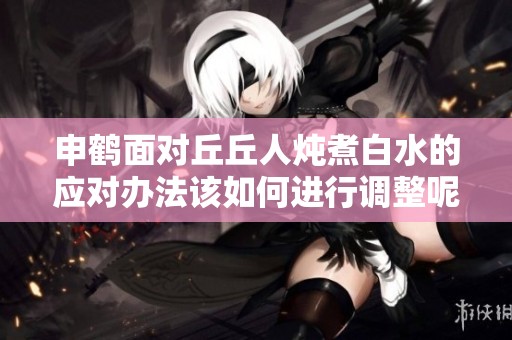 申鹤面对丘丘人炖煮白水的应对办法该如何进行调整呢