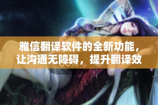 雅信翻译软件的全新功能，让沟通无障碍，提升翻译效率和体验