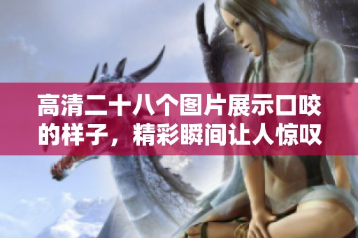 高清二十八个图片展示口咬的样子，精彩瞬间让人惊叹不已