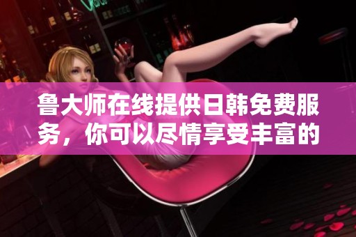 鲁大师在线提供日韩免费服务，你可以尽情享受丰富的内容与体验