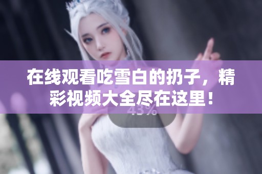 在线观看吃雪白的扔子，精彩视频大全尽在这里！