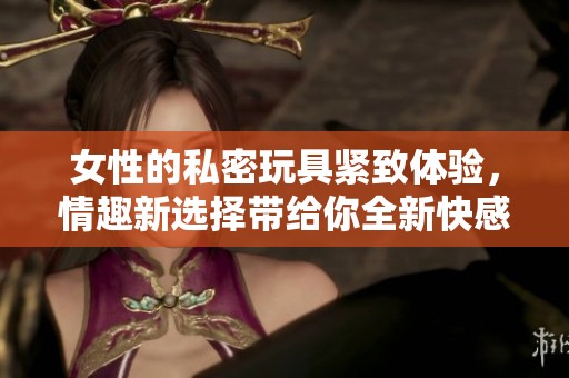 女性的私密玩具紧致体验，情趣新选择带给你全新快感