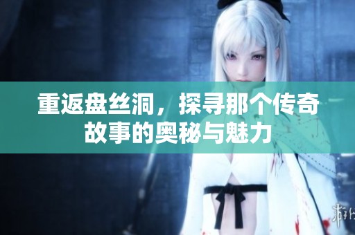 重返盘丝洞，探寻那个传奇故事的奥秘与魅力
