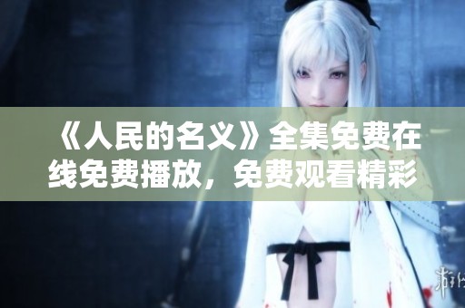 《人民的名义》全集免费在线免费播放，免费观看精彩剧集尽在这里