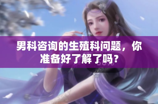 男科咨询的生殖科问题，你准备好了解了吗？
