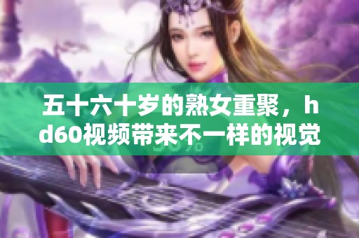 五十六十岁的熟女重聚，hd60视频带来不一样的视觉体验